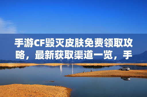 手游CF毁灭皮肤免费领取攻略，最新获取渠道一览，手游CF毁灭皮肤免费领取攻略，最新获取渠道一览