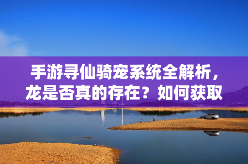 手游寻仙骑宠系统全解析，龙是否真的存在？如何获取？手游寻仙骑宠系统全解析，龙是否存在？如何获取？
