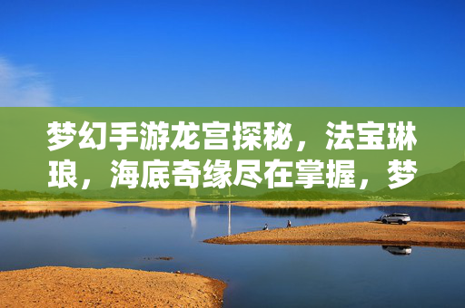 梦幻手游龙宫探秘，法宝琳琅，海底奇缘尽在掌握，梦幻手游龙宫探秘，法宝琳琅海底奇缘