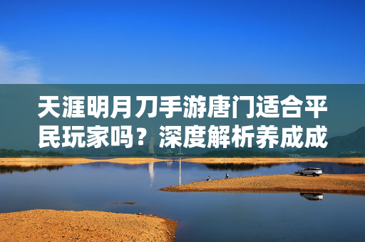 天涯明月刀手游唐门适合平民玩家吗？深度解析养成成本与体验，天刀手游唐门适合平民玩家吗？养成成本与体验深度解析