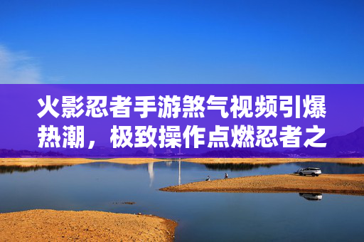 火影忍者手游煞气视频引爆热潮，极致操作点燃忍者之魂，火影忍者手游煞气视频引爆热潮，极致操作点燃忍者之魂