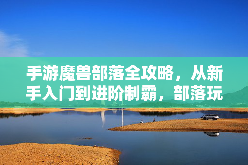 手游魔兽部落全攻略，从新手入门到进阶制霸，部落玩家必看！手游魔兽部落全攻略，从新手入门到进阶制霸，部落玩家必看！