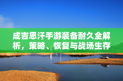 成吉思汗手游装备耐久全解析，策略、恢复与战场生存指南，成吉思汗手游装备耐久全解析，策略、恢复与战场生存指南