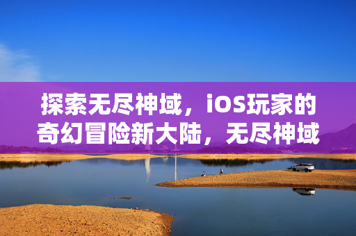 探索无尽神域，iOS玩家的奇幻冒险新大陆，无尽神域，iOS奇幻冒险新大陆
