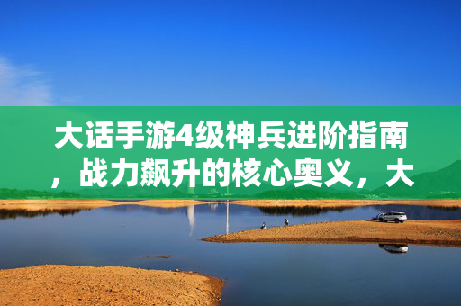 大话手游4级神兵进阶指南，战力飙升的核心奥义，大话手游4级神兵进阶，战力飙升核心奥义