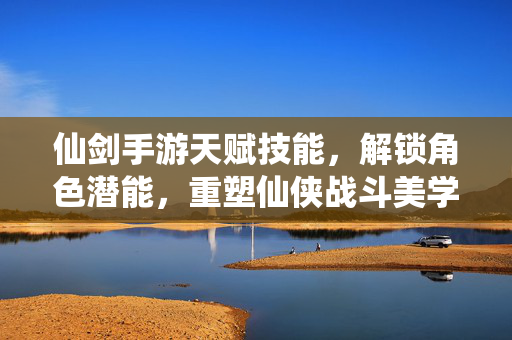 仙剑手游天赋技能，解锁角色潜能，重塑仙侠战斗美学，仙剑手游天赋觉醒，重塑仙侠战斗美学