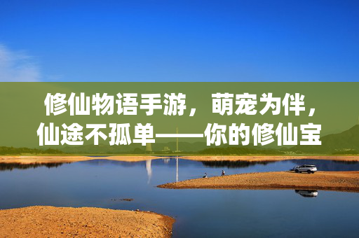 修仙物语手游，萌宠为伴，仙途不孤单——你的修仙宝宝养成指南，修仙物语手游，萌宠相伴，修仙宝宝养成指南
