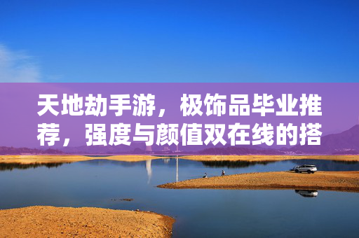 天地劫手游，极饰品毕业推荐，强度与颜值双在线的搭配指南，天地劫手游极饰品毕业推荐，强度颜值双在线搭配指南