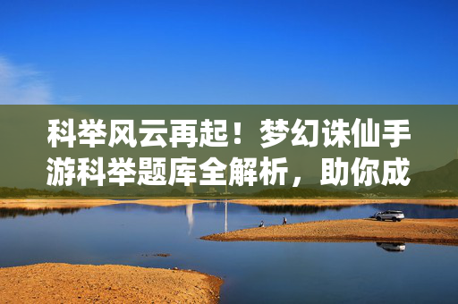 科举风云再起！梦幻诛仙手游科举题库全解析，助你成为文曲星下凡，梦幻诛仙手游科举题库全解析，助你文曲星下凡