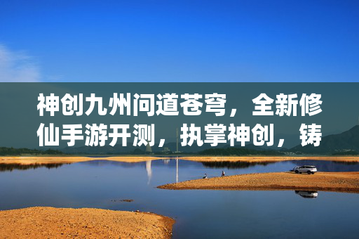神创九州问道苍穹，全新修仙手游开测，执掌神创，铸就不朽仙途！神创九州问道苍穹，全新修仙手游开测，执掌神创铸就不朽仙途