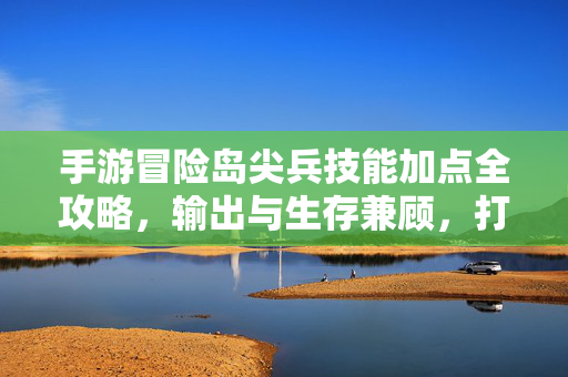 手游冒险岛尖兵技能加点全攻略，输出与生存兼顾，打造最强尖兵，手游冒险岛尖兵技能加点全攻略，输出生存兼顾，打造最强尖兵