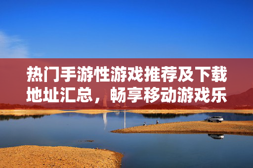 热门手游性游戏推荐及下载地址汇总，畅享移动游戏乐趣，热门手游推荐及下载地址汇总，畅享移动游戏乐趣