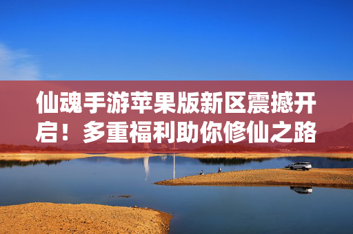 仙魂手游苹果版新区震撼开启！多重福利助你修仙之路快人一步，仙魂手游苹果版新区震撼开启 多重福利助修仙快人一步