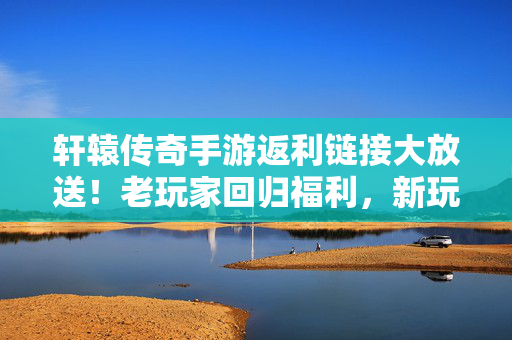 轩辕传奇手游返利链接大放送！老玩家回归福利，新玩家专属返利攻略，轩辕传奇手游返利链接大放送，老回归新专属攻略
