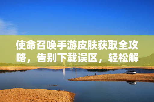 使命召唤手游皮肤获取全攻略，告别下载误区，轻松解锁专属外观，使命召唤手游皮肤获取全攻略，告别下载误区，轻松解锁专属外观