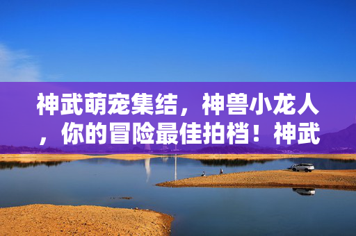 神武萌宠集结,神兽小龙人,你的冒险最佳拍档!神武萌宠小龙人,你的冒险最佳拍档!