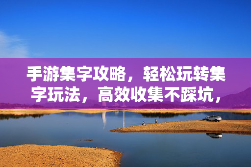 手游集字攻略，轻松玩转集字玩法，高效收集不踩坑，手游集字攻略，轻松玩转，高效收集不踩坑