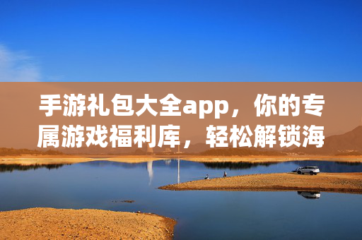 手游礼包大全app，你的专属游戏福利库，轻松解锁海量礼包码，手游礼包大全app，专属福利库，轻松解锁海量礼包码