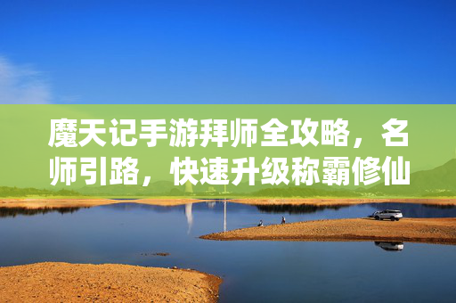 魔天记手游拜师全攻略，名师引路，快速升级称霸修仙路，魔天记手游拜师攻略，名师引路快速升级称霸修仙路