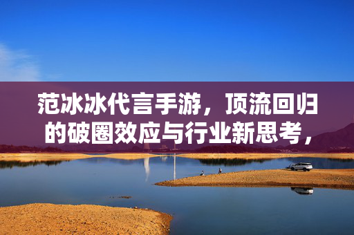 范冰冰代言手游，顶流回归的破圈效应与行业新思考，顶流回归破圈效应，范冰冰代言手游的行业新思考