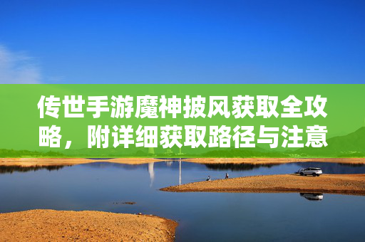 传世手游魔神披风获取全攻略，附详细获取路径与注意事项，传世手游魔神披风获取全攻略，路径与注意事项
