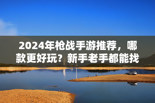 2024年枪战手游推荐，哪款更好玩？新手老手都能找到爱！2024枪战手游推荐，新手老手都爱的好玩款