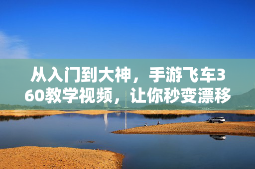 从入门到大神，手游飞车360教学视频，让你秒变漂移王者，手游飞车从入门到大神360教学，秒变漂移王者