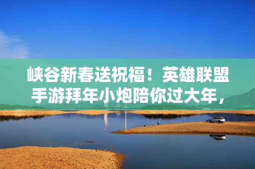 峡谷新春送祝福！英雄联盟手游拜年小炮陪你过大年，英雄联盟手游小炮新春送祝福陪你过大年