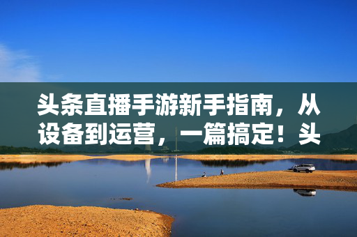 头条直播手游新手指南，从设备到运营，一篇搞定！头条直播手游新手指南，从设备到运营，一篇搞定！