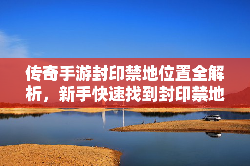 传奇手游封印禁地位置全解析，新手快速找到封印禁地的攻略指南，传奇手游封印禁地位置新手全攻略