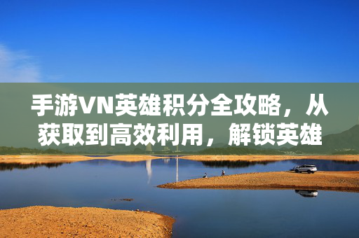 手游VN英雄积分全攻略，从获取到高效利用，解锁英雄成长之路，手游VN英雄积分全攻略，从获取到高效利用，解锁成长之路