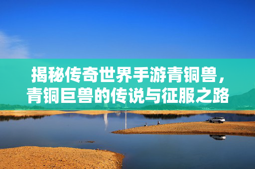 揭秘传奇世界手游青铜兽，青铜巨兽的传说与征服之路，揭秘传奇世界手游青铜巨兽，传说与征服之路