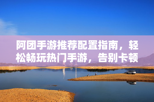 阿团手游推荐配置指南，轻松畅玩热门手游，告别卡顿卡死，阿团手游推荐配置指南，畅玩热门告别卡顿