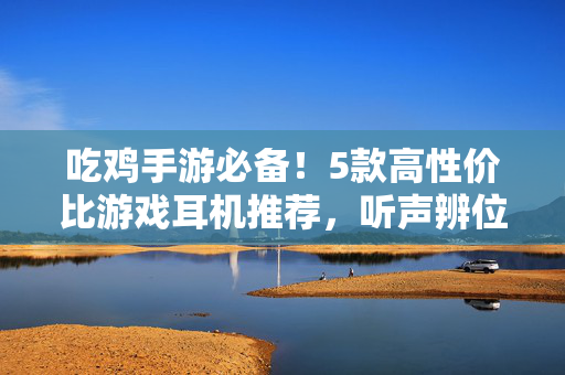 吃鸡手游必备！5款高性价比游戏耳机推荐，听声辨位吃鸡快人一步，吃鸡手游必备！5款高性价比游戏耳机，听声辨位快人一步