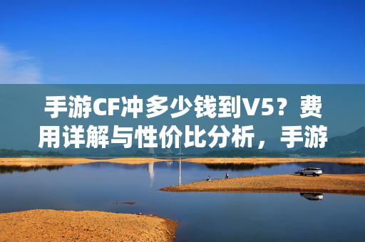 手游CF冲多少钱到V5？费用详解与性价比分析，手游CF冲V5费用详解与性价比分析