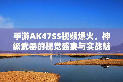手游AK47SS视频爆火，神级武器的视觉盛宴与实战魅力，手游AK47SS爆火，神级武器的视觉盛宴与实战魅力