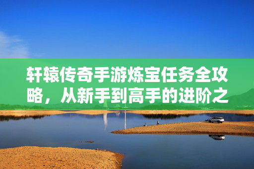 轩辕传奇手游炼宝任务全攻略，从新手到高手的进阶之路，轩辕传奇手游炼宝任务新手到高手进阶全攻略
