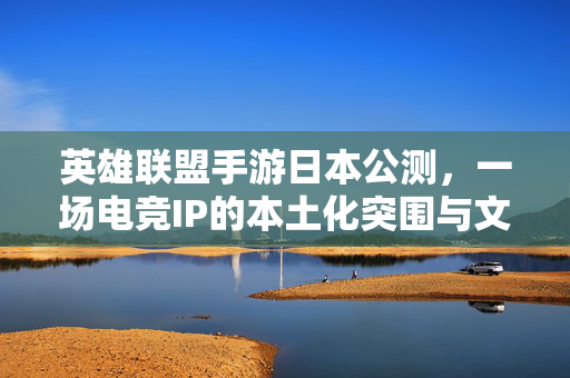 英雄联盟手游日本公测，一场电竞IP的本土化突围与文化共鸣，英雄联盟手游日本公测，电竞IP本土化突围与文化共鸣