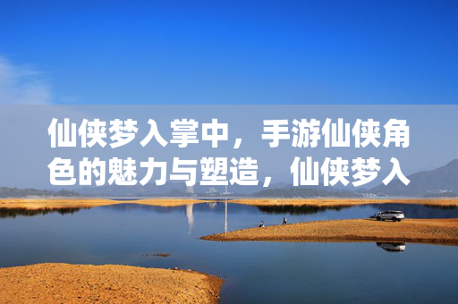 仙侠梦入掌中，手游仙侠角色的魅力与塑造，仙侠梦入掌中，角色魅力塑造