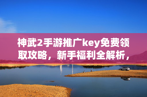 神武2手游推广key免费领取攻略，新手福利全解析，助你快速启程！神武2手游，免费领取推广key与新手福利全攻略，助你快速启程