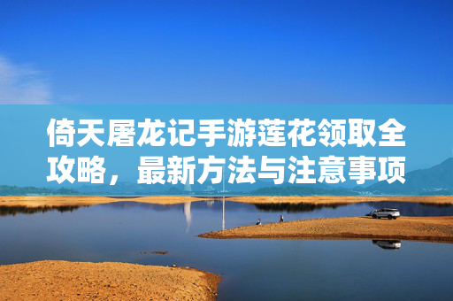 倚天屠龙记手游莲花领取全攻略，最新方法与注意事项，倚天屠龙记手游莲花领取全攻略，最新方法与注意事项