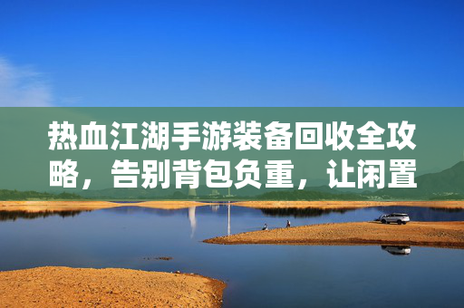 热血江湖手游装备回收全攻略,告别背包负重,让闲置装备变真金!热血江湖手游装备回收全攻略,告别背包负重,闲置装备轻松变真金!