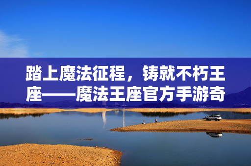 踏上魔法征程，铸就不朽王座——魔法王座官方手游奇幻冒险启幕！魔法征程铸就王座，官方手游奇幻冒险启幕
