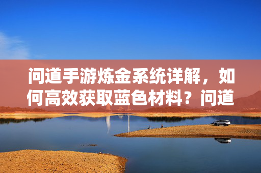 问道手游炼金系统详解，如何高效获取蓝色材料？问道手游炼金系统，高效获取蓝色材料详解