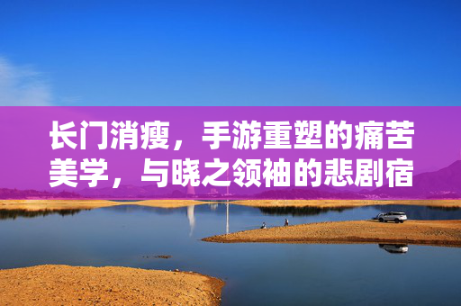 长门消瘦，手游重塑的痛苦美学，与晓之领袖的悲剧宿命，长门消瘦，手游重塑的痛苦美学与晓之领袖的悲剧宿命