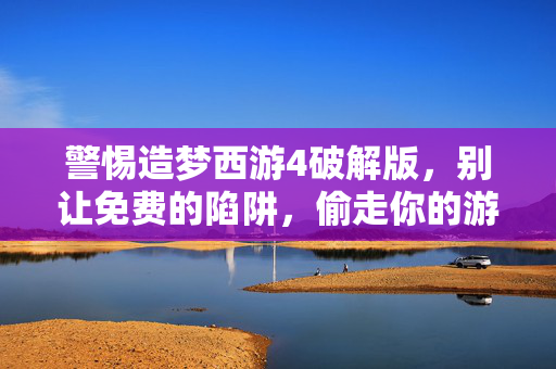 警惕造梦西游4破解版，别让免费的陷阱，偷走你的游戏体验与安全，造梦西游4破解版，别让免费陷阱偷走你的体验与安全