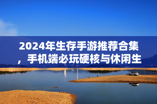 2024年生存手游推荐合集，手机端必玩硬核与休闲生存佳作，2024年手机端生存手游推荐合集，硬核与休闲佳作必玩