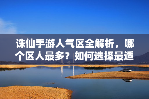 诛仙手游人气区全解析，哪个区人最多？如何选择最适合自己的服务器？诛仙手游人气区全解析，人气TOP区与选区指南