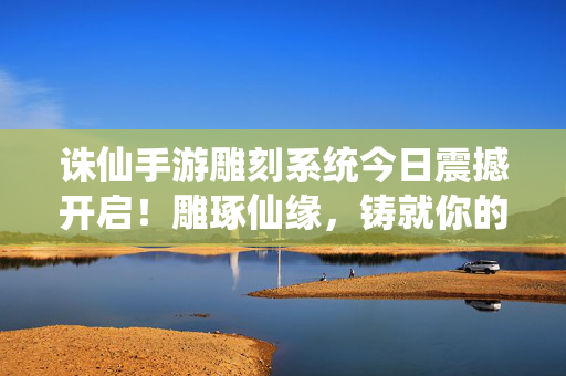 诛仙手游雕刻系统今日震撼开启！雕琢仙缘，铸就你的专属传奇！诛仙手游雕刻系统今日震撼开启，雕琢仙缘，铸就专属传奇