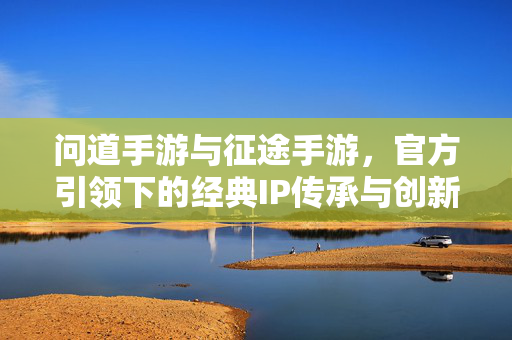 问道手游与征途手游，官方引领下的经典IP传承与创新之路，官方引领下问道与征途手游，经典IP的传承与创新之路